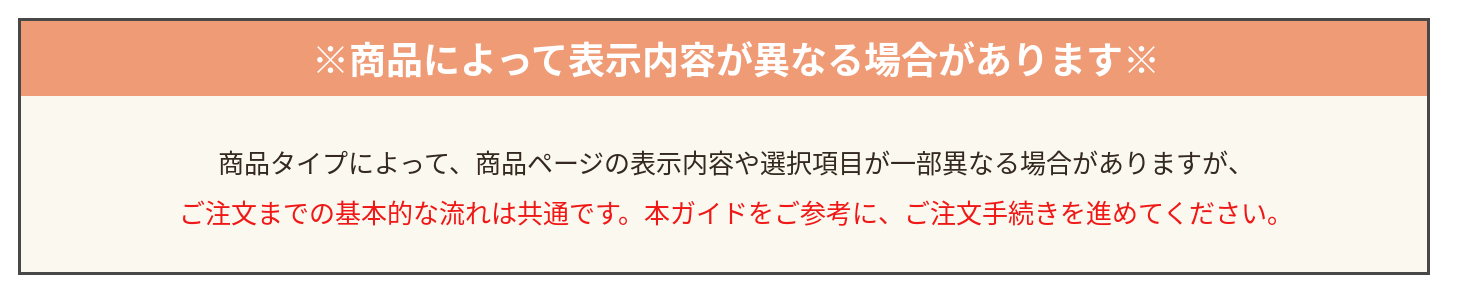 商品によって表示内容が異なる場合があります。商品タイプによって商品ページの表示内容や選択項目が一部異なりますが、ご注文までの基本的な流れは共通です。本ガイドをご参考に、ご注文手続きを進めてください。